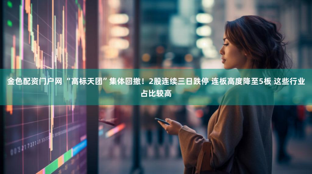 金色配资门户网 “高标天团”集体回撤！2股连续三日跌停 连板高度降至5板 这些行业占比较高