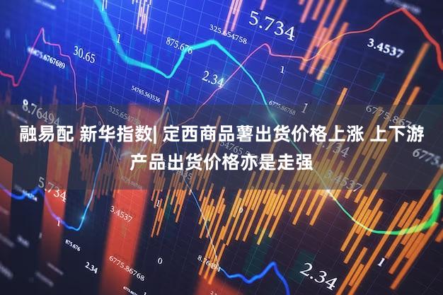 融易配 新华指数| 定西商品薯出货价格上涨 上下游产品出货价格亦是走强