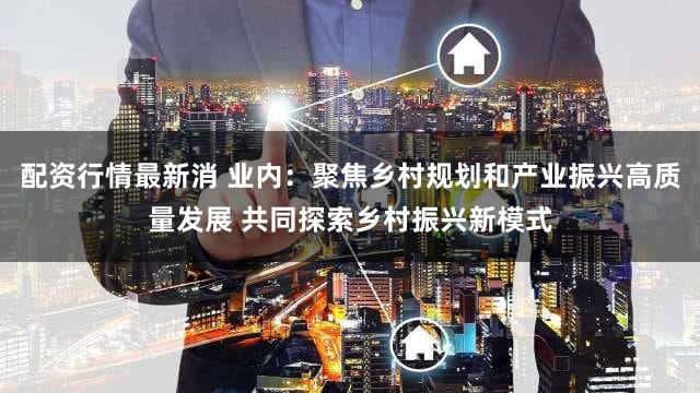 配资行情最新消 业内:聚焦乡村规划和产业振兴高质量发展 共同探索乡村振兴新模式