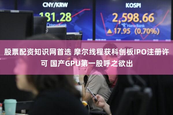 股票配资知识网首选 摩尔线程获科创板IPO注册许可 国产GPU第一股呼之欲出