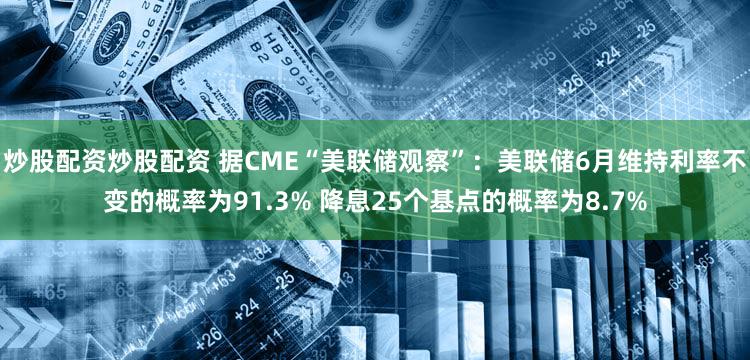 炒股配资炒股配资 据CME“美联储观察”：美联储6月维持利率不变的概率为91.3% 降息25个基点的概率为8.7%