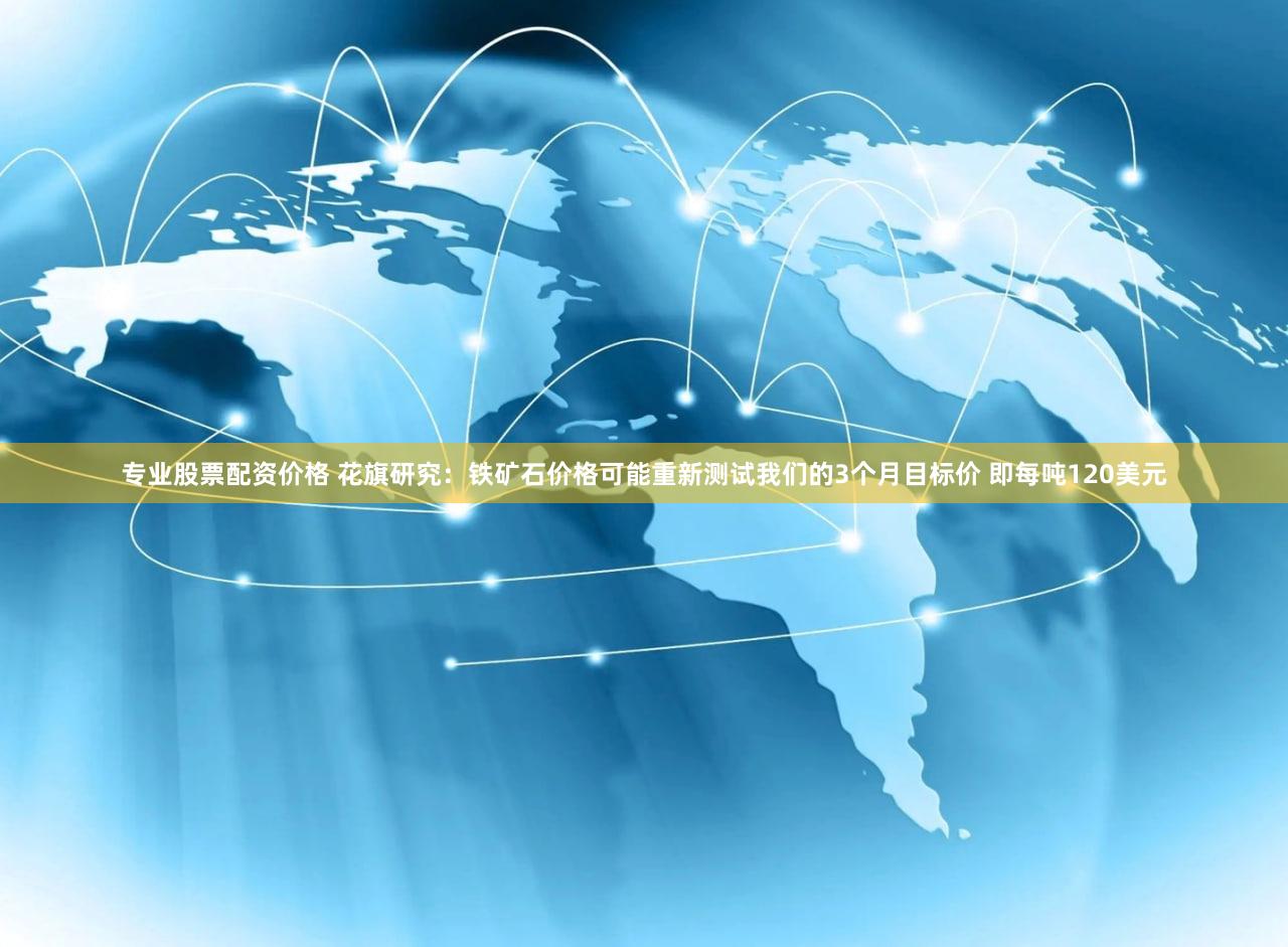 专业股票配资价格 花旗研究：铁矿石价格可能重新测试我们的3个月目标价 即每吨120美元