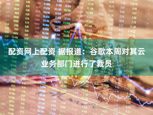配资网上配资 据报道：谷歌本周对其云业务部门进行了裁员