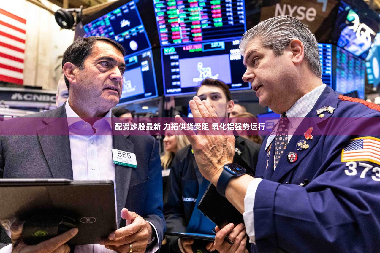 配资炒股最新 力拓供货受阻 氧化铝强势运行