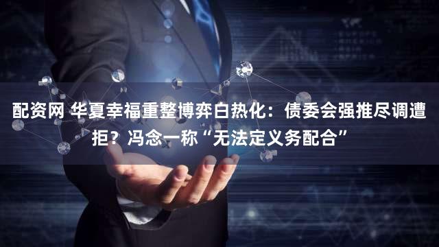 配资网 华夏幸福重整博弈白热化：债委会强推尽调遭拒？冯念一称“无法定义务配合”