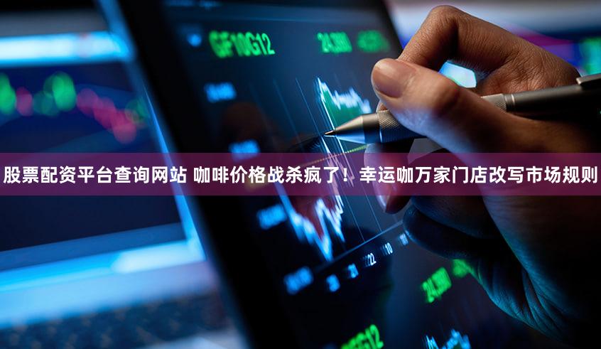 股票配资平台查询网站 咖啡价格战杀疯了！幸运咖万家门店改写市场规则
