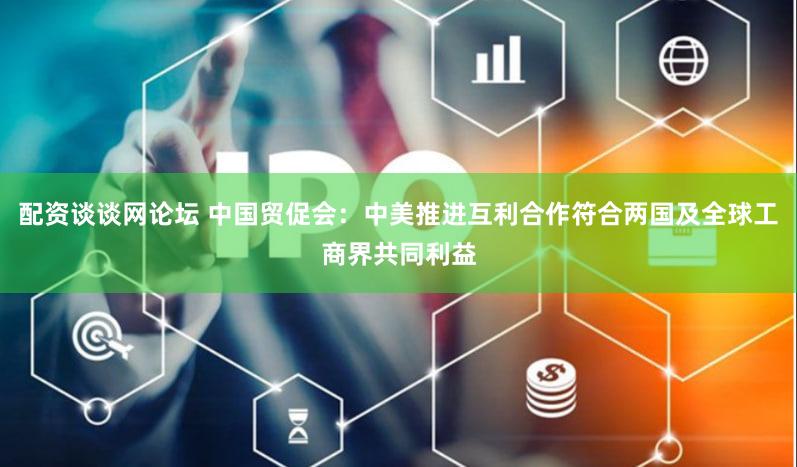 配资谈谈网论坛 中国贸促会：中美推进互利合作符合两国及全球工商界共同利益