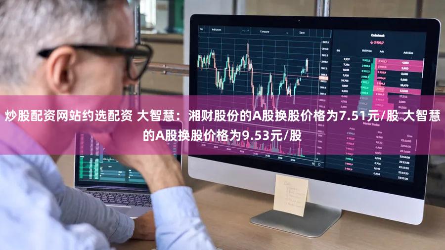 炒股配资网站约选配资 大智慧：湘财股份的A股换股价格为7.51元/股 大智慧的A股换股价格为9.53元/股