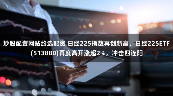 炒股配资网站约选配资 日经225指数再创新高，日经225ETF(513880)再度高开涨超2%，冲击四连阳