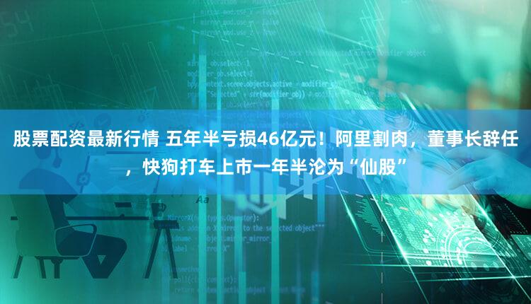 股票配资最新行情 五年半亏损46亿元！阿里割肉，董事长辞任，快狗打车上市一年半沦为“仙股”