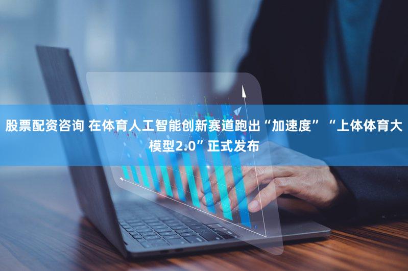 股票配资咨询 在体育人工智能创新赛道跑出“加速度” “上体体育大模型2.0”正式发布