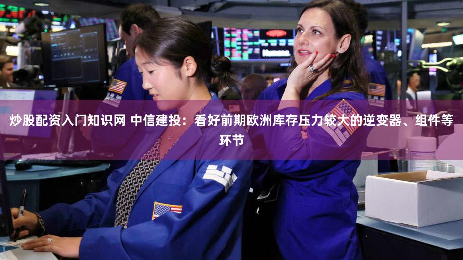 炒股配资入门知识网 中信建投：看好前期欧洲库存压力较大的逆变器、组件等环节