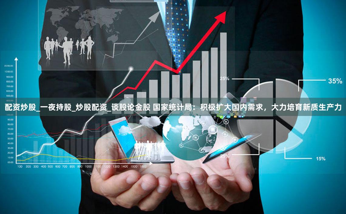 配资炒股_一夜持股_炒股配资_谈股论金股 国家统计局:积极扩大国内需求,大力培育新质生产力