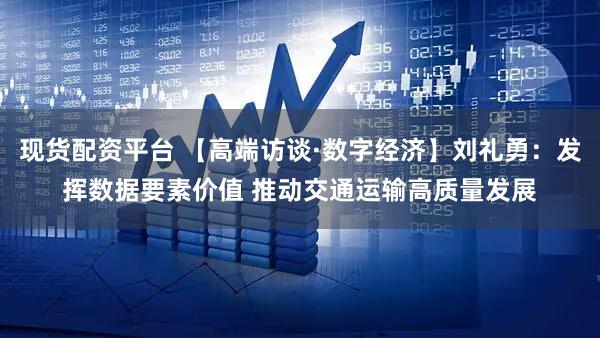 现货配资平台 【高端访谈·数字经济】刘礼勇：发挥数据要素价值 推动交通运输高质量发展