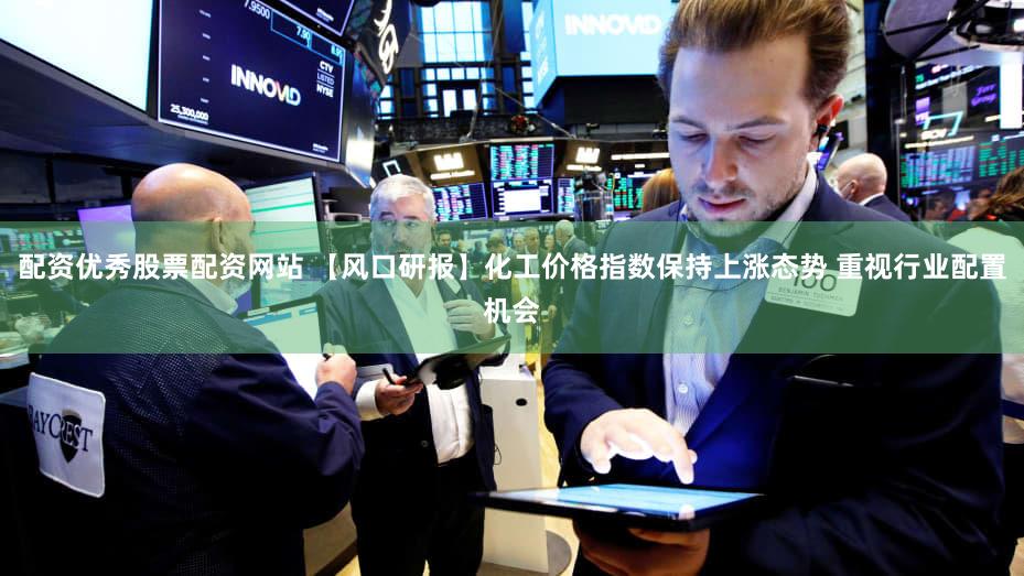配资优秀股票配资网站 【风口研报】化工价格指数保持上涨态势 重视行业配置机会