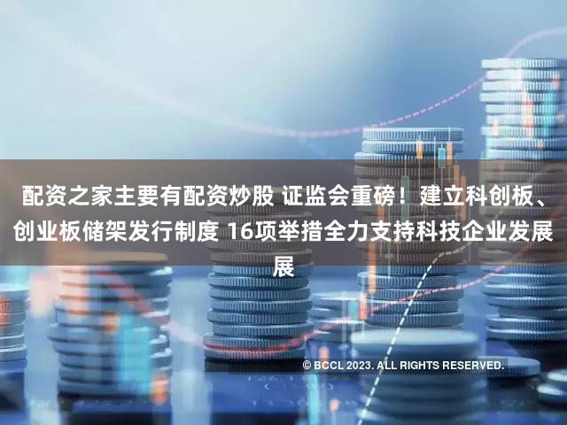 配资之家主要有配资炒股 证监会重磅!建立科创板、创业板储架发行制度 16项举措全力支持科技企业发展