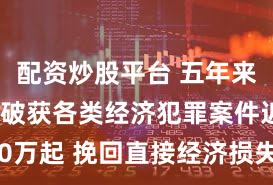 配资炒股平台 五年来公安机关破获各类经济犯罪案件近40万起 挽回直接经济损失2300余亿元