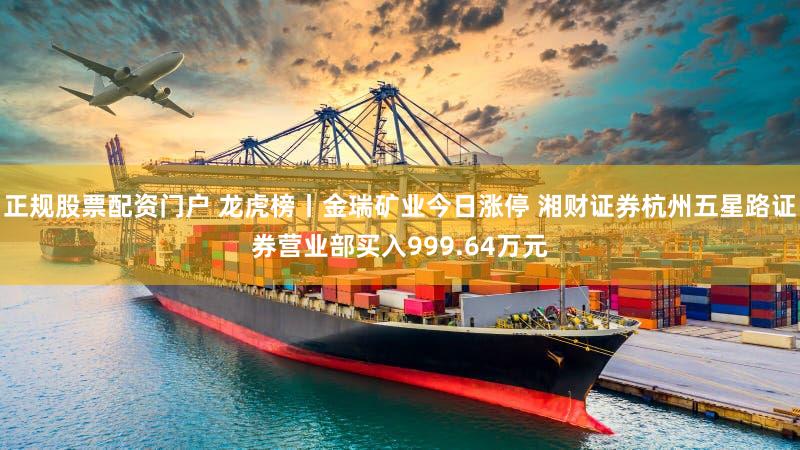 正规股票配资门户 龙虎榜丨金瑞矿业今日涨停 湘财证券杭州五星路证券营业部买入999.64万元