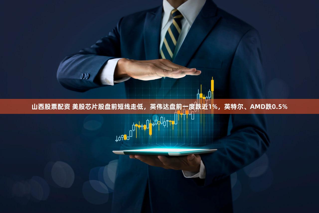 山西股票配资 美股芯片股盘前短线走低，英伟达盘前一度跌近1%，英特尔、AMD跌0.5%