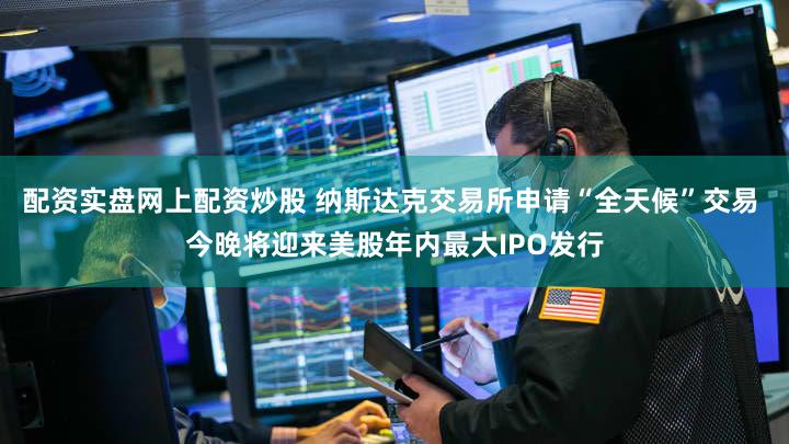 配资实盘网上配资炒股 纳斯达克交易所申请“全天候”交易 今晚将迎来美股年内最大IPO发行
