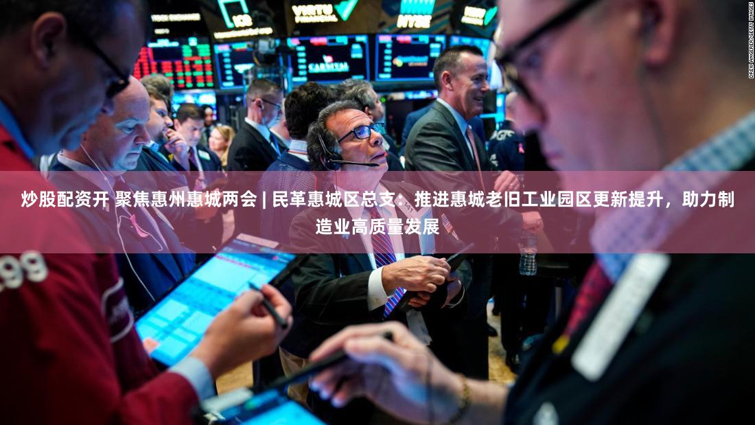 炒股配资开 聚焦惠州惠城两会 | 民革惠城区总支：推进惠城老旧工业园区更新提升，助力制造业高质量发展