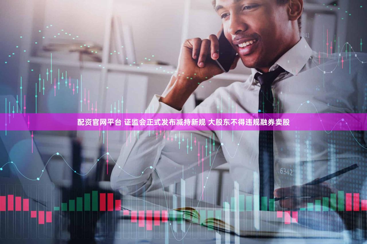 配资官网平台 证监会正式发布减持新规 大股东不得违规融券卖股