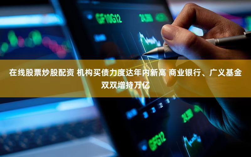 在线股票炒股配资 机构买债力度达年内新高 商业银行、广义基金双双增持万亿