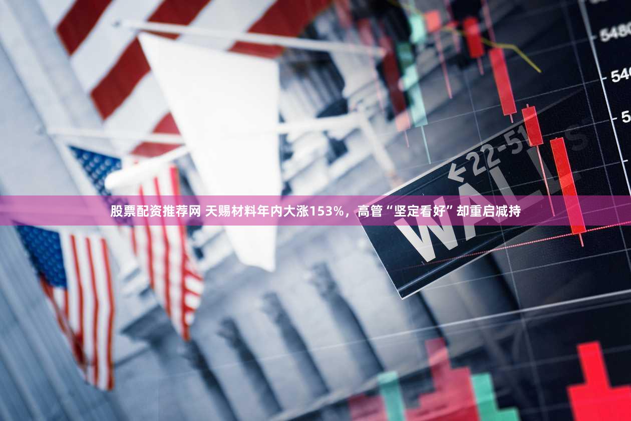 股票配资推荐网 天赐材料年内大涨153%，高管“坚定看好”却重启减持