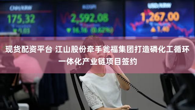 现货配资平台 江山股份牵手瓮福集团打造磷化工循环一体化产业链项目签约