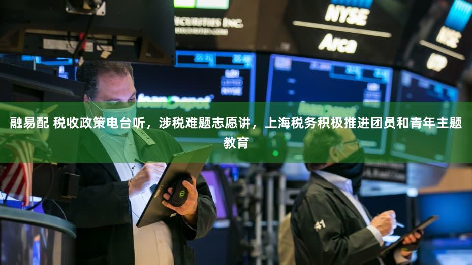 融易配 税收政策电台听，涉税难题志愿讲，上海税务积极推进团员和青年主题教育
