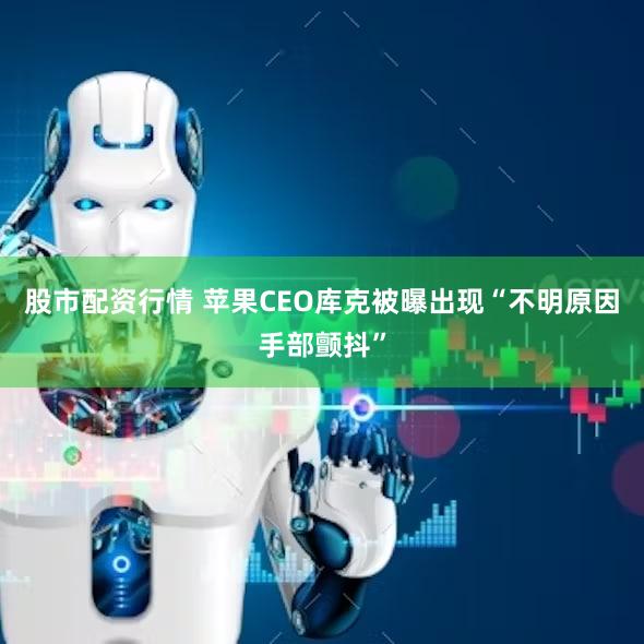 股市配资行情 苹果CEO库克被曝出现“不明原因手部颤抖”