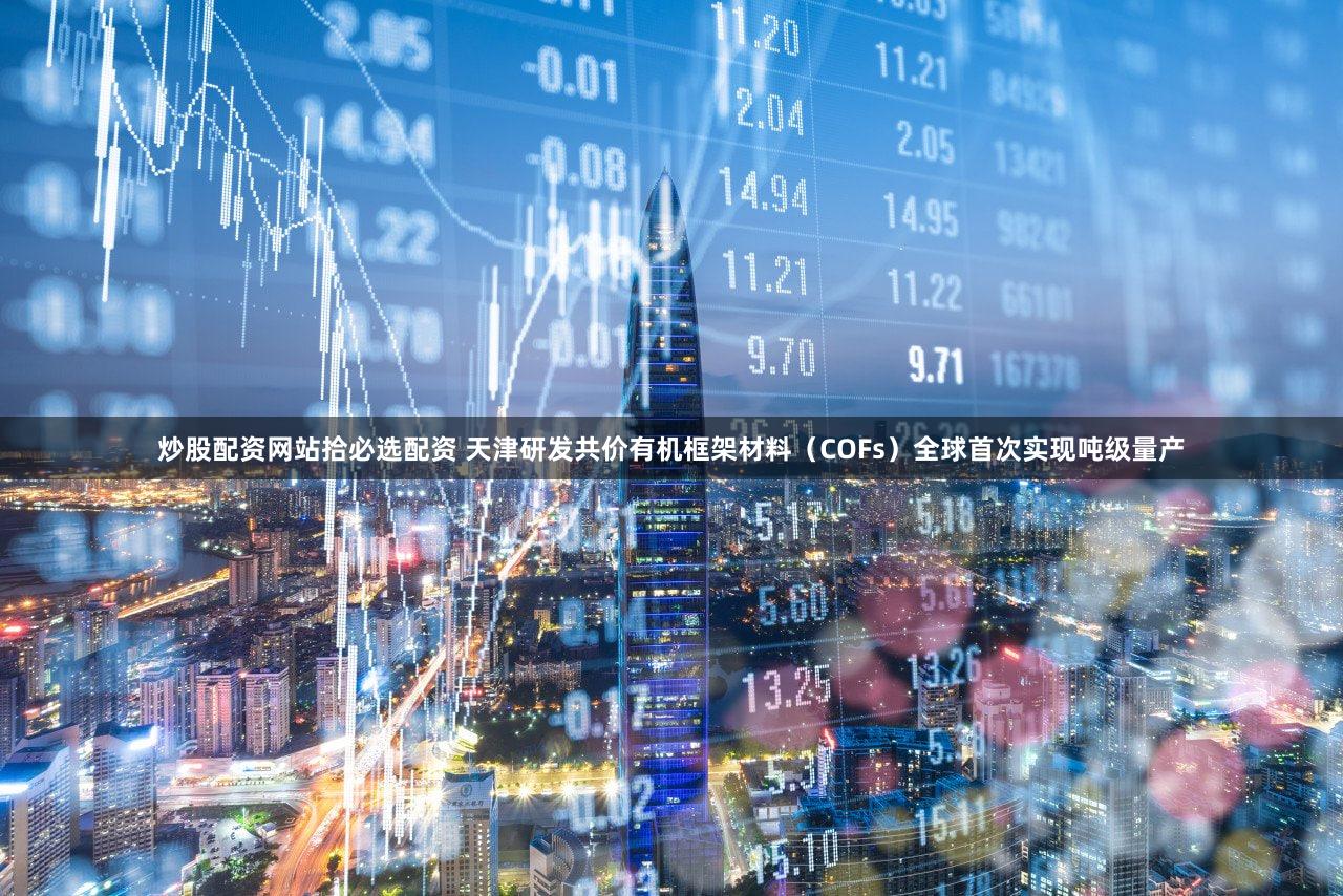 炒股配资网站拾必选配资 天津研发共价有机框架材料(COFs)全球首次实现吨级量产