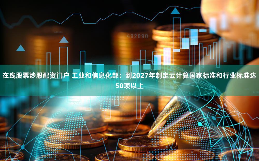 在线股票炒股配资门户 工业和信息化部:到2027年制定云计算国家标准和行业标准达50项以上