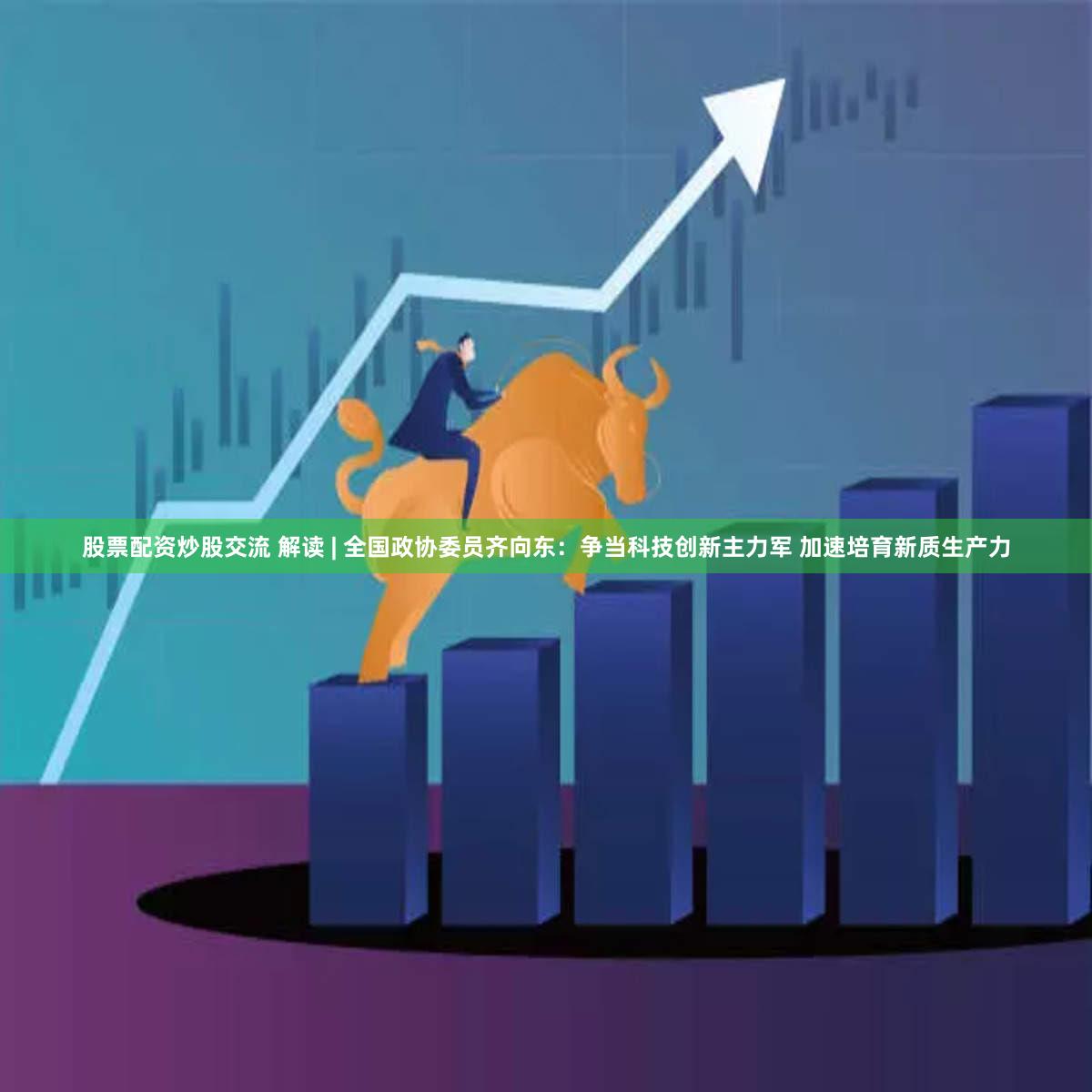 股票配资炒股交流 解读 | 全国政协委员齐向东：争当科技创新主力军 加速培育新质生产力