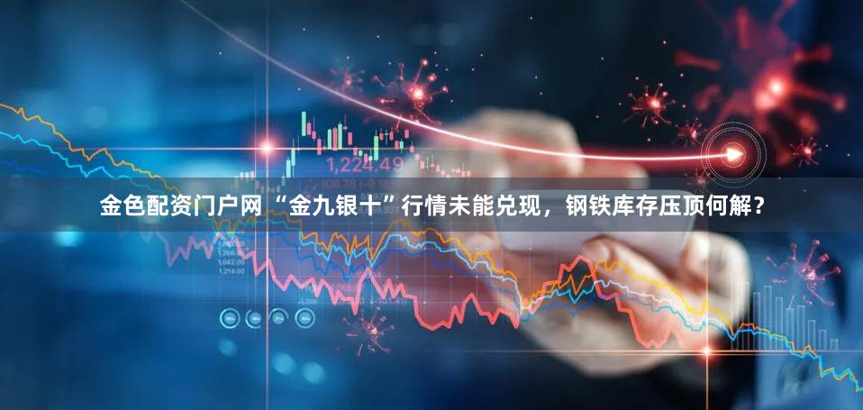金色配资门户网 “金九银十”行情未能兑现，钢铁库存压顶何解？