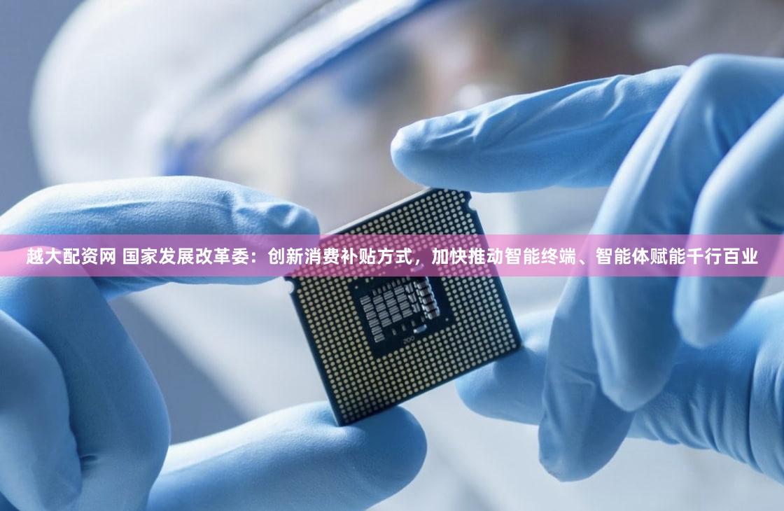 越大配资网 国家发展改革委：创新消费补贴方式，加快推动智能终端、智能体赋能千行百业