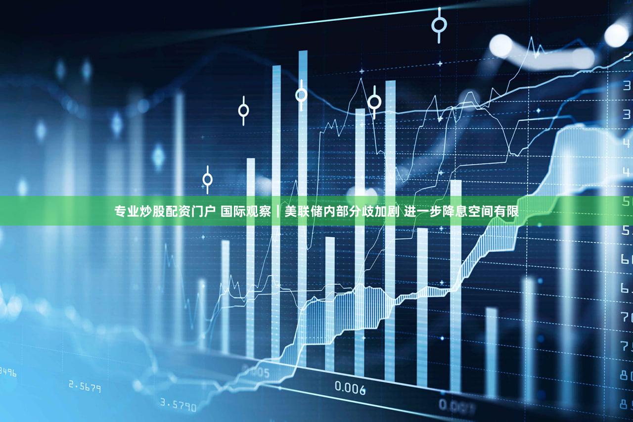 专业炒股配资门户 国际观察｜美联储内部分歧加剧 进一步降息空间有限