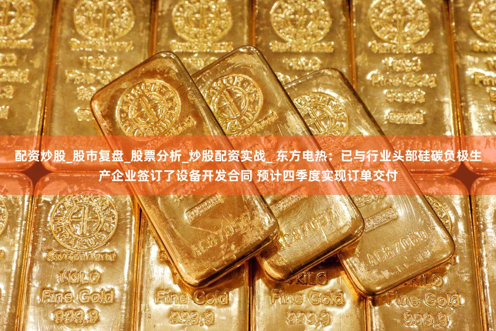 配资炒股_股市复盘_股票分析_炒股配资实战_ 东方电热：已与行业头部硅碳负极生产企业签订了设备开发合同 预计四季度实现订单交付