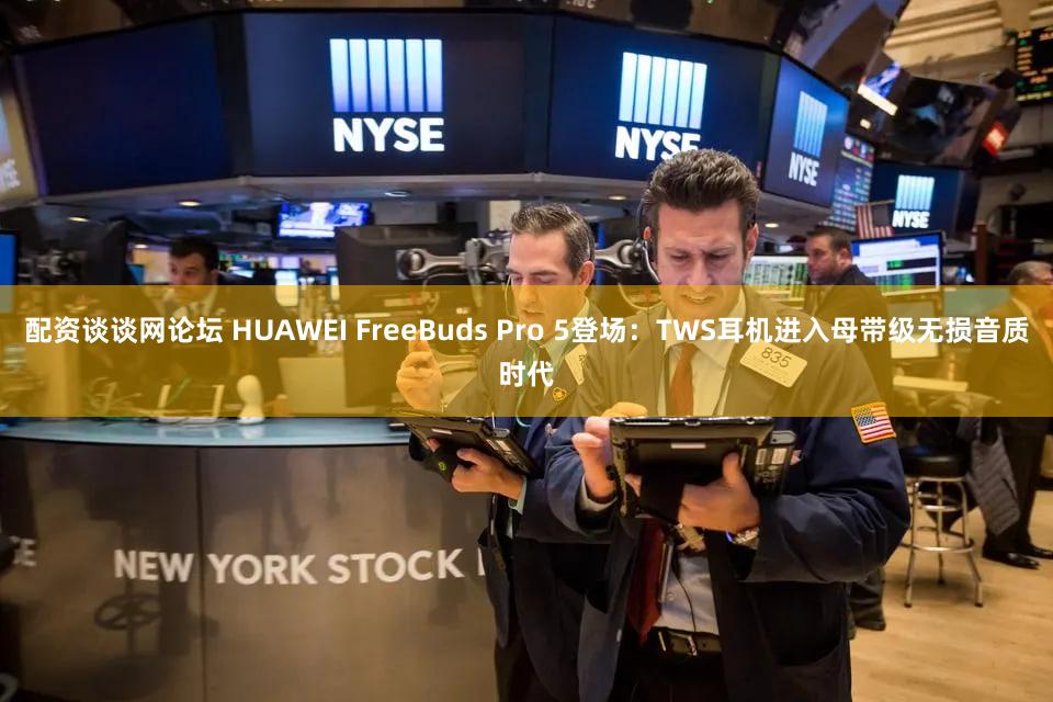 配资谈谈网论坛 HUAWEI FreeBuds Pro 5登场：TWS耳机进入母带级无损音质时代