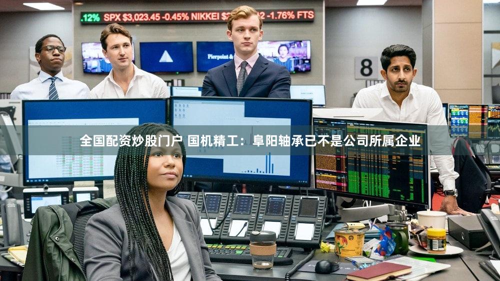 全国配资炒股门户 国机精工：阜阳轴承已不是公司所属企业