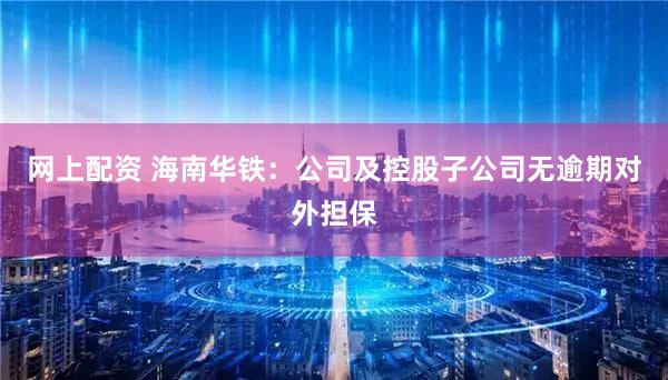 网上配资 海南华铁：公司及控股子公司无逾期对外担保