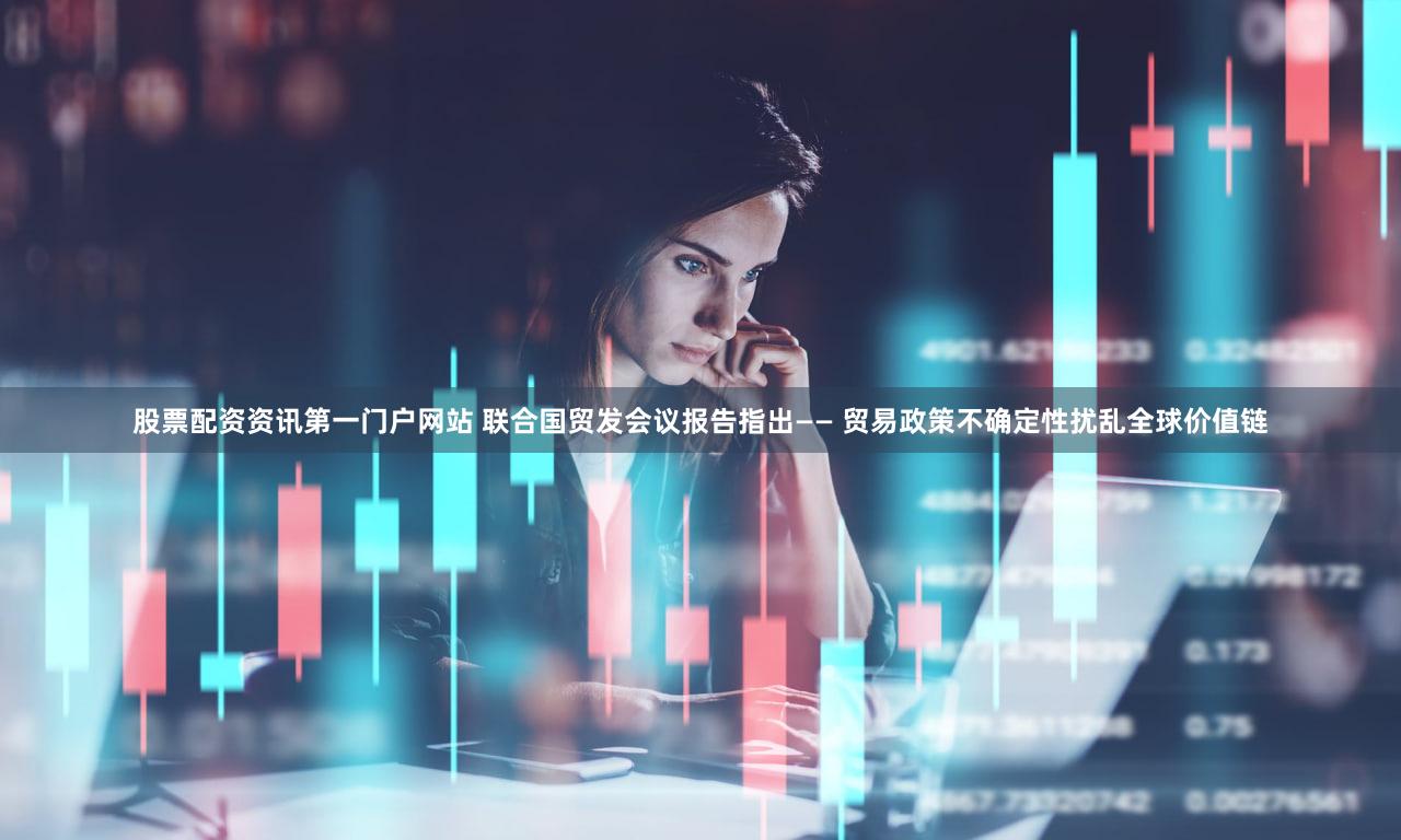 股票配资资讯第一门户网站 联合国贸发会议报告指出—— 贸易政策不确定性扰乱全球价值链