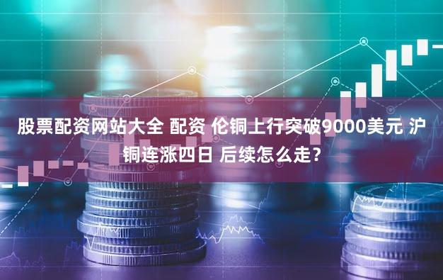 股票配资网站大全 配资 伦铜上行突破9000美元 沪铜连涨四日 后续怎么走?