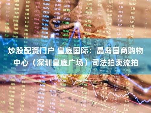 炒股配资门户 皇庭国际：晶岛国商购物中心（深圳皇庭广场）司法拍卖流拍