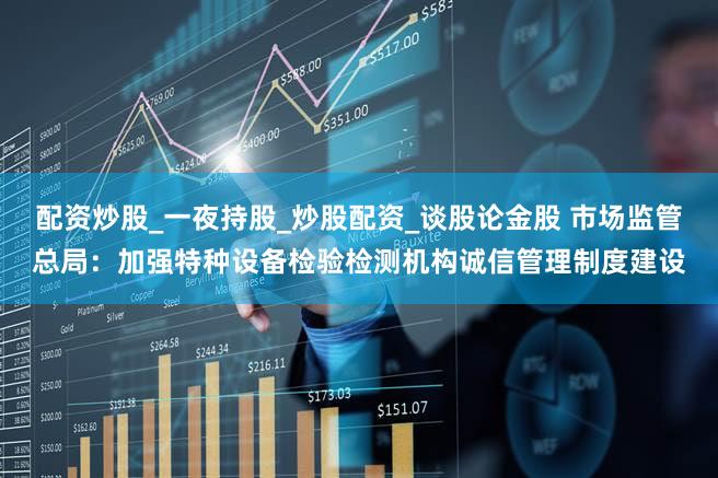 配资炒股_一夜持股_炒股配资_谈股论金股 市场监管总局：加强特种设备检验检测机构诚信管理制度建设