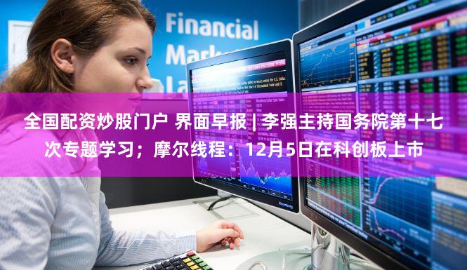 全国配资炒股门户 界面早报 | 李强主持国务院第十七次专题学习；摩尔线程：12月5日在科创板上市