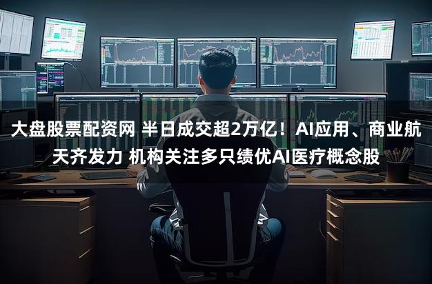 大盘股票配资网 半日成交超2万亿！AI应用、商业航天齐发力 机构关注多只绩优AI医疗概念股