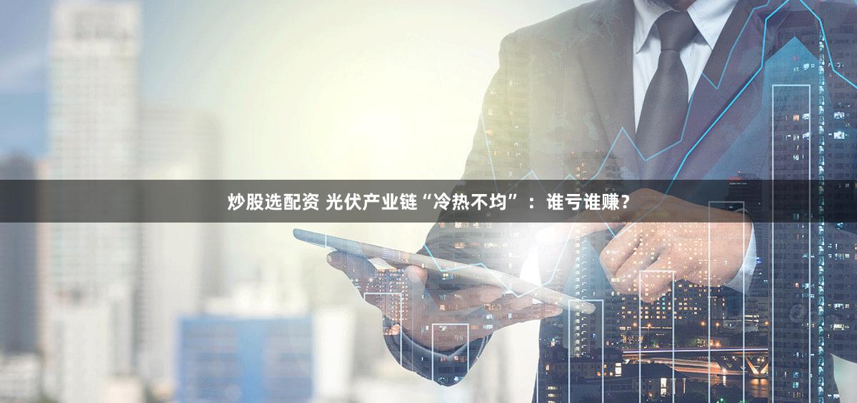 炒股选配资 光伏产业链“冷热不均” ：谁亏谁赚？