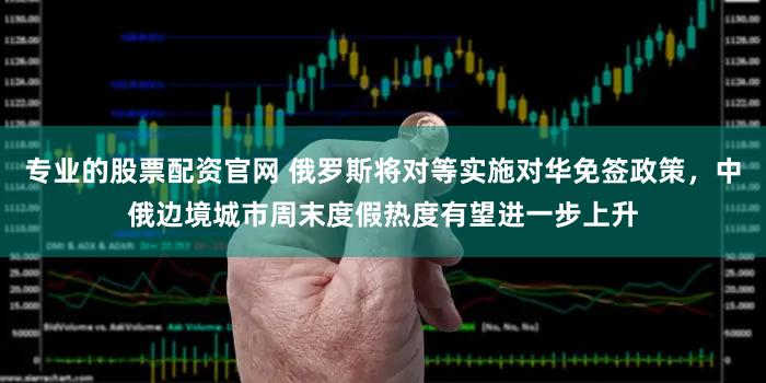 专业的股票配资官网 俄罗斯将对等实施对华免签政策，中俄边境城市周末度假热度有望进一步上升