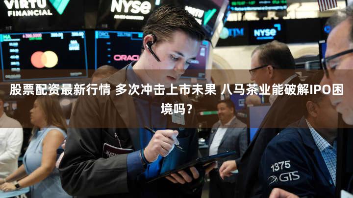 股票配资最新行情 多次冲击上市未果 八马茶业能破解IPO困境吗？